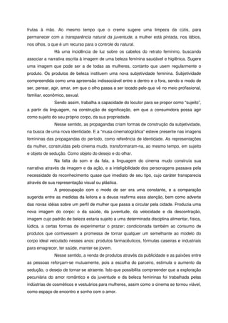 frutas à mão. Ao mesmo tempo que o creme sugere uma limpeza da cútis, para
permanecer com a transparência natural da juventude, a mulher está pintada, nos lábios,
nos olhos, o que é um recurso para o controle do natural.
Há uma incidência de luz sobre os cabelos do retrato feminino, buscando
associar a narrativa escrita à imagem de uma beleza feminina saudável e higiênica. Sugere
uma imagem que pode ser a de todas as mulheres, contanto que usem regularmente o
produto. Os produtos de beleza instituem uma nova subjetividade feminina. Subjetividade
compreendida como uma apreensão indissociável entre o dentro e o fora, sendo o modo de
ser, pensar, agir, amar, em que o olho passa a ser tocado pelo que vê no meio profissional,
familiar, econômico, sexual.
Sendo assim, trabalha a capacidade do locutor para se propor como “sujeito”,
a partir da linguagem, na construção de significação, em que a consumidora possa agir
como sujeito do seu próprio corpo, da sua propriedade.
Nesse sentido, as propagandas criam formas de construção da subjetividade,
na busca de uma nova identidade. E a “musa cinematográfica” esteve presente nas imagens
femininas das propagandas do período, como referência de identidade. As representações
da mulher, construídas pelo cinema mudo, transformaram-na, ao mesmo tempo, em sujeito
e objeto de sedução. Como objeto do desejo e do olhar.
Na falta do som e da fala, a linguagem do cinema mudo construía sua
narrativa através da imagem e da ação, e a inteligibilidade dos personagens passava pela
necessidade do reconhecimento quase que imediato de seu tipo, cujo caráter transparecia
através de sua representação visual ou plástica.
A preocupação com o modo de ser era uma constante, e a comparação
sugerida entre as medidas da leitora e a deusa reafirma essa atenção, bem como adverte
das novas idéias sobre um perfil de mulher que passa a circular pela cidade. Produzia uma
nova imagem do corpo: o da saúde, da juventude, da velocidade e da descontração,
imagem cujo padrão de beleza estaria sujeito a uma determinada disciplina alimentar, física,
lúdica, a certas formas de experimentar o prazer; condicionada também ao consumo de
produtos que contivessem a promessa de tornar qualquer um semelhante ao modelo do
corpo ideal veiculado nesses anos: produtos farmacêuticos, fórmulas caseiras e industriais
para emagrecer, ter saúde, manter-se jovem.
Nesse sentido, a venda de produtos através da publicidade e as paixões entre
as pessoas reforçam-se mutuamente, pois a escolha do parceiro, estimula o aumento da
sedução, o desejo de tornar-se atraente. Isto que possibilita compreender que a exploração
pecuniária do amor romântico e da juventude e da beleza femininas foi trabalhada pelas
indústrias de cosméticos e vestuários para mulheres, assim como o cinema se tornou viável,
como espaço de encontro e sonho com o amor.
 