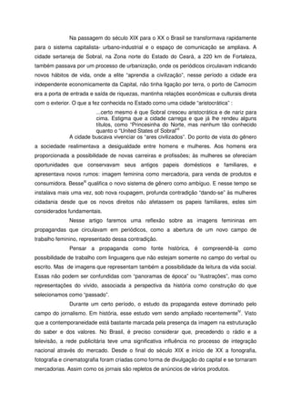 Na passagem do século XIX para o XX o Brasil se transformava rapidamente
para o sistema capitalista- urbano-industrial e o espaço de comunicação se ampliava. A
cidade sertaneja de Sobral, na Zona norte do Estado do Ceará, a 220 km de Fortaleza,
também passava por um processo de urbanização, onde os periódicos circulavam indicando
novos hábitos de vida, onde a elite “aprendia a civilização”, nesse período a cidade era
independente economicamente da Capital, não tinha ligação por terra, o porto de Camocim
era a porta de entrada e saída de riquezas, mantinha relações econômicas e culturais direta
com o exterior. O que a fez conhecida no Estado como uma cidade “aristocrática” :
...certo mesmo é que Sobral cresceu aristocrática e de nariz para
cima. Estigma que a cidade carrega e que já lhe rendeu alguns
títulos, como “Princesinha do Norte, mas nenhum tão conhecido
quanto o “United States of Sobral”II
A cidade buscava vivenciar os “ares civilizados”. Do ponto de vista do gênero
a sociedade realimentava a desigualdade entre homens e mulheres. Aos homens era
proporcionada a possibilidade de novas carreiras e profissões; às mulheres se ofereciam
oportunidades que conservavam seus antigos papeis domésticos e familiares, e
apresentava novos rumos: imagem feminina como mercadoria, para venda de produtos e
consumidora. BesseIII
qualifica o novo sistema de gênero como ambíguo. E nesse tempo se
instalava mais uma vez, sob nova roupagem, profunda contradição “dando-se” às mulheres
cidadania desde que os novos direitos não afetassem os papeis familiares, estes sim
considerados fundamentais.
Nesse artigo faremos uma reflexão sobre as imagens femininas em
propagandas que circulavam em periódicos, como a abertura de um novo campo de
trabalho feminino, representado dessa contradição.
Pensar a propaganda como fonte histórica, é compreendê-la como
possibilidade de trabalho com linguagens que não estejam somente no campo do verbal ou
escrito. Mas de imagens que representam também a possibilidade da leitura da vida social.
Essas não podem ser confundidas com “panoramas de época” ou “ilustrações”, mas como
representações do vivido, associada a perspectiva da história como construção do que
selecionamos como “passado”.
Durante um certo período, o estudo da propaganda esteve dominado pelo
campo do jornalismo. Em história, esse estudo vem sendo ampliado recentementeIV
. Visto
que a contemporaneidade está bastante marcada pela presença da imagem na estruturação
do saber e dos valores. No Brasil, é preciso considerar que, precedendo o rádio e a
televisão, a rede publicitária teve uma significativa influência no processo de integração
nacional através do mercado. Desde o final do século XIX e início de XX a fonografia,
fotografia e cinematografia foram criadas como forma de divulgação do capital e se tornaram
mercadorias. Assim como os jornais são repletos de anúncios de vários produtos.
 