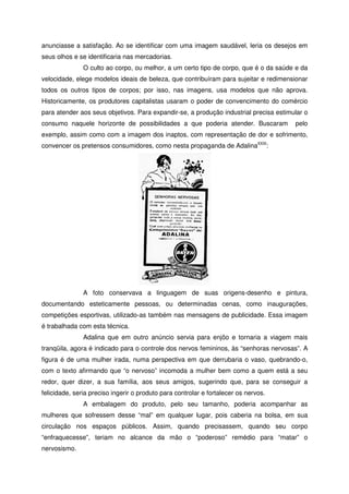anunciasse a satisfação. Ao se identificar com uma imagem saudável, leria os desejos em
seus olhos e se identificaria nas mercadorias.
O culto ao corpo, ou melhor, a um certo tipo de corpo, que é o da saúde e da
velocidade, elege modelos ideais de beleza, que contribuíram para sujeitar e redimensionar
todos os outros tipos de corpos; por isso, nas imagens, usa modelos que não aprova.
Historicamente, os produtores capitalistas usaram o poder de convencimento do comércio
para atender aos seus objetivos. Para expandir-se, a produção industrial precisa estimular o
consumo naquele horizonte de possibilidades a que poderia atender. Buscaram pelo
exemplo, assim como com a imagem dos inaptos, com representação de dor e sofrimento,
convencer os pretensos consumidores, como nesta propaganda de AdalinaXXXI
:
A foto conservava a linguagem de suas origens-desenho e pintura,
documentando esteticamente pessoas, ou determinadas cenas, como inaugurações,
competições esportivas, utilizado-as também nas mensagens de publicidade. Essa imagem
é trabalhada com esta técnica.
Adalina que em outro anúncio servia para enjôo e tornaria a viagem mais
tranqüila, agora é indicado para o controle dos nervos femininos, às “senhoras nervosas”. A
figura é de uma mulher irada, numa perspectiva em que derrubaria o vaso, quebrando-o,
com o texto afirmando que “o nervoso” incomoda a mulher bem como a quem está a seu
redor, quer dizer, a sua família, aos seus amigos, sugerindo que, para se conseguir a
felicidade, seria preciso ingerir o produto para controlar e fortalecer os nervos.
A embalagem do produto, pelo seu tamanho, poderia acompanhar as
mulheres que sofressem desse “mal” em qualquer lugar, pois caberia na bolsa, em sua
circulação nos espaços públicos. Assim, quando precisassem, quando seu corpo
“enfraquecesse”, teriam no alcance da mão o “poderoso” remédio para “matar” o
nervosismo.
 