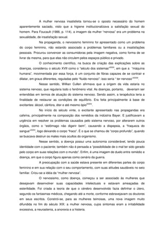 A mulher nervosa insatisfeita tornou-se o oposto necessário do homem
aparentemente saciado, visto que a higiene institucionalizava a satisfação sexual do
homem. Para Foucault (1988, p. 114), a imagem da mulher “nervosa” era um problema na
sexualidade, de insatisfação sexual.
Na propaganda, o nervosismo feminino foi apresentado como um problema
do corpo feminino, não estando associado a problemas familiares ou a insatisfações
pessoais. Procurou convencer as consumidoras pela imagem negativa, como forma de se
livrar da mesma, para que elas não circulem pelos espaços público e privado.
O conhecimento científico, na busca de criação das explicações sobre as
doenças, considerou o século XVII como o “século dos sistemas”XXXII
, em que a “máquina
humana”, movimentada por essa força, é um conjunto de fibras capazes de se contrair e
dilatar, em graus diferentes, reguladas pelo “fluido nervoso”: isso seria “ ter nervoso”XXXIII
.
Nesse sentido, Willian Cullen afirmava que a origem da vida estaria no
sistema nervoso, que regularia todo o fenômeno vital. As doenças, portanto, deveriam ser
entendidas em termos de atuação do sistema nervoso. Sendo assim, a terapêutica teria a
finalidade de restaurar as condições de equilíbrio. Era feita principalmente à base de
excitantes: álcool, cânfora, éter e até mesmo ópioXXXIV
.
No início do século vinte, o excitante apresentado nas propagandas era
cafeína, principalmente na composição dos remédios da indústria Bayer. E justificavam a
urgência em resolver os problemas causados pelo sistema nervoso, por alterarem outros
órgãos, como o “estômago não digerir bem”, causando a dispepsia, a “fraqueza do
sangue”XXXV
, logo deixando o corpo “fraco”. É o que se chamou de “corpo profundo”, quando
se buscava destruir os males mais ocultos do organismo.
Nesse sentido, a doença possui uma autonomia considerável, tendo pouca
identidade com o paciente; também não é pensada a “possibilidade de o mal ter sido gerado
pelo corpo em suas relações com o mundo”. Enfim, é uma imagem de duelo entre remédio e
doença, em que o corpo figura apenas como cenário da guerra.
A preocupação com a saúde estava presente em diferentes partes do corpo
feminino e em sua relação com o seu comportamento, com suas atitudes saudáveis no seio
familiar. Criou-se a idéia da “mulher nervosa”.
O nervosismo, como doença, começou a ser associado às mulheres que
desejavam desenvolver suas capacidades intelectuais e estavam ameaçadas de
esterilidade. Foi criada a teoria de que o cérebro desenvolvido fazia definhar o útero,
segundo os fantasmas médicos, chegando até a morte, conforme esbravejavam os doutores
em seus escritos. Constrói-se, para as mulheres teimosas, uma nova imagem muito
difundida no fim do século XIX: a mulher nervosa, cujos sintomas eram a irritabilidade
excessiva, a neurastenia, a anorexia e a histeria.
 