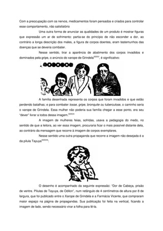 Com a preocupação com os nervos, medicamentos foram pensados e criados para controlar
esse comportamento, não satisfatório
Uma outra forma de anunciar as qualidades de um produto é mostrar figuras
que expressão um ar de sofrimento: partia-se do princípio de não esconder a dor, ao
contrário a longa descrição dos males, a figura de corpos doentes, eram testemunhos das
doenças que se deveria combater.
Nesse sentido, tirar a aparência de abatimento dos corpos invadidos e
dominados pela gripe, o anúncio do xarope de GrindelaXXXVI
, é significativo:
A família desenhada representa os corpos que foram invadidos e que estão
perdendo batalhas; e para combater tosse, gripe, bronquite ou tuberculose, o caminho seria
o xarope de Grindela. Essa mulher não poderia sua família chegar a esse ponto, era seu
“dever” livrar a todos dessa imagem.XXXVII
A imagem de mulheres feias, sofridas, usava a pedagogia do medo, no
sentido de que a leitora, ao ver essa imagem, procuraria ficar o mais possível distante dela,
ao contrário da mensagem que recorre à imagem de corpos exemplares.
Nesse sentido uma outra propaganda que recorre a imagem não desejada é a
da pílula TayuyaXXXVIII
:
O desenho é acompanhado da seguinte expressão: “Dor de Cabeça, prisão
de ventre. Pílulas de Tayuya, de Odilon”, num retângulo de 4 centímetros de altura por 8 de
largura, que foi publicado entre o Xarope de Grindela e a Farmácia Vicente, que compraram
maior espaço na página de propagandas. Sua publicação foi feita na vertical, ficando a
imagem de lado, sendo necessário virar a folha para lê-la.
 