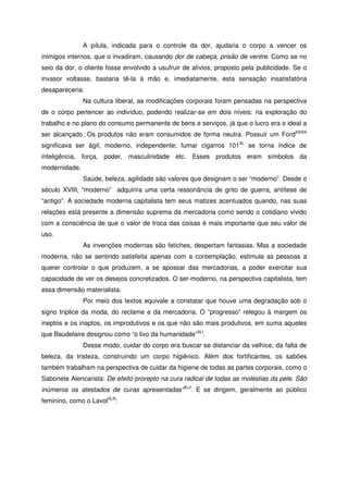 A pílula, indicada para o controle da dor, ajudaria o corpo a vencer os
inimigos internos, que o invadiram, causando dor de cabeça, prisão de ventre. Como se no
seio da dor, o cliente fosse envolvido a usufruir de alívios, proposto pela publicidade. Se o
invasor voltasse, bastaria tê-la à mão e, imediatamente, esta sensação insatisfatória
desapareceria.
Na cultura liberal, as modificações corporais foram pensadas na perspectiva
de o corpo pertencer ao indivíduo, podendo realizar-se em dois níveis: na exploração do
trabalho e no plano do consumo permanente de bens e serviços, já que o lucro era o ideal a
ser alcançado. Os produtos não eram consumidos de forma neutra. Possuir um FordXXXIX
significava ser ágil, moderno, independente; fumar cigarros 101XL
se torna índice de
inteligência, força, poder, masculinidade etc. Esses produtos eram símbolos da
modernidade.
Saúde, beleza, agilidade são valores que designam o ser “moderno”. Desde o
século XVIII, “moderno” adquirira uma certa ressonância de grito de guerra, antítese de
“antigo”. A sociedade moderna capitalista tem seus matizes acentuados quando, nas suas
relações está presente a dimensão suprema da mercadoria como sendo o cotidiano vivido
com a consciência de que o valor de troca das coisas é mais importante que seu valor de
uso.
As invenções modernas são fetiches, despertam fantasias. Mas a sociedade
moderna, não se sentindo satisfeita apenas com a contemplação, estimula as pessoas a
querer controlar o que produzem, a se apossar das mercadorias, a poder exercitar sua
capacidade de ver os desejos concretizados. O ser-moderno, na perspectiva capitalista, tem
essa dimensão materialista.
Por meio dos textos equivale a constatar que houve uma degradação sob o
signo tríplice da moda, do reclame e da mercadoria. O “progresso” relegou à margem os
ineptos e os inaptos, os improdutivos e os que não são mais produtivos, em suma aqueles
que Baudelaire designou como “o lixo da humanidade”XLI
.
Desse modo, cuidar do corpo era buscar se distanciar da velhice, da falta de
beleza, da tristeza, construindo um corpo higiênico. Além dos fortificantes, os sabões
também trabalham na perspectiva de cuidar da higiene de todas as partes corporais, como o
Sabonete Alencarista: De efeito prorepto na cura radical de todas as moléstias da pele. São
inúmeros os atestados de curas apresentadas”XLII
. E se dirigem, geralmente ao público
feminino, como o LavolXLIII
:
 