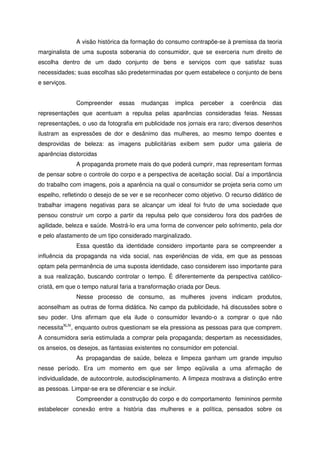 A visão histórica da formação do consumo contrapõe-se à premissa da teoria
marginalista de uma suposta soberania do consumidor, que se exerceria num direito de
escolha dentro de um dado conjunto de bens e serviços com que satisfaz suas
necessidades; suas escolhas são predeterminadas por quem estabelece o conjunto de bens
e serviços.
Compreender essas mudanças implica perceber a coerência das
representações que acentuam a repulsa pelas aparências consideradas feias. Nessas
representações, o uso da fotografia em publicidade nos jornais era raro; diversos desenhos
ilustram as expressões de dor e desânimo das mulheres, ao mesmo tempo doentes e
desprovidas de beleza: as imagens publicitárias exibem sem pudor uma galeria de
aparências distorcidas
A propaganda promete mais do que poderá cumprir, mas representam formas
de pensar sobre o controle do corpo e a perspectiva de aceitação social. Daí a importância
do trabalho com imagens, pois a aparência na qual o consumidor se projeta seria como um
espelho, refletindo o desejo de se ver e se reconhecer como objetivo. O recurso didático de
trabalhar imagens negativas para se alcançar um ideal foi fruto de uma sociedade que
pensou construir um corpo a partir da repulsa pelo que considerou fora dos padrões de
agilidade, beleza e saúde. Mostrá-lo era uma forma de convencer pelo sofrimento, pela dor
e pelo afastamento de um tipo considerado marginalizado.
Essa questão da identidade considero importante para se compreender a
influência da propaganda na vida social, nas experiências de vida, em que as pessoas
optam pela permanência de uma suposta identidade, caso considerem isso importante para
a sua realização, buscando controlar o tempo. É diferentemente da perspectiva católico-
cristã, em que o tempo natural faria a transformação criada por Deus.
Nesse processo de consumo, as mulheres jovens indicam produtos,
aconselham as outras de forma didática. No campo da publicidade, há discussões sobre o
seu poder. Uns afirmam que ela ilude o consumidor levando-o a comprar o que não
necessitaXLIV
, enquanto outros questionam se ela pressiona as pessoas para que comprem.
A consumidora seria estimulada a comprar pela propaganda; despertam as necessidades,
os anseios, os desejos, as fantasias existentes no consumidor em potencial.
As propagandas de saúde, beleza e limpeza ganham um grande impulso
nesse período. Era um momento em que ser limpo eqüivalia a uma afirmação de
individualidade, de autocontrole, autodisciplinamento. A limpeza mostrava a distinção entre
as pessoas. Limpar-se era se diferenciar e se incluir.
Compreender a construção do corpo e do comportamento femininos permite
estabelecer conexão entre a história das mulheres e a política, pensados sobre os
 