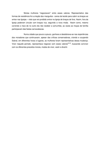 Muitas mulheres “negociavam” entre esses valores. Representativo das
formas de resistência foi a criação dos manguitos - canos de tecido para cobrir os braços ao
entrar nas Igrejas – visto que era proibido entrar na Igreja de braços de fora. Assim, fora da
Igreja poderiam circular com braços nus, seguindo a nova moda. Assim como, mesmo
correndo o risco de no outro dia não receber a comunhão, as vezes as moças de família
participavam das festas carnavalescas.
Numa cidade que pouco a pouco, ganhava e desdobrava-se nas experiências
dos moradores que continuavam, apesar das críticas conservadoras, criando e ocupando
Sobral, em diferentes horas e lugares, as mulheres foram representativas dessa mudança.
Viver naquele período, representava negociar com esses valoresXLVIII
, buscando conviver
com os diferentes preceitos morais, modos de viver, vestir e divertir.
 