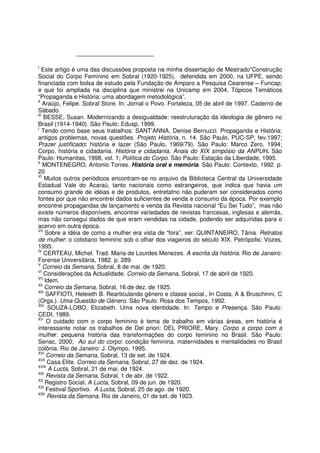 I
Este artigo é uma das discussões proposta na minha dissertação de Mestrado”Construção
Social do Corpo Feminino em Sobral (1920-1925), defendida em 2000, na UFPE, sendo
financiada com bolsa de estudo pela Fundação de Amparo a Pesquisa Cearense – Funcap;
e que foi ampliada na disciplina que ministrei na Unicamp em 2004, Tópicos Temáticos
“Propaganda e História: uma abordagem metodológica”.
II
Araújo, Felipe. Sobral Store. In: Jornal o Povo. Fortaleza, 05 de abril de 1997. Caderno de
Sábado.
III
BESSE, Susan. Modernizando a desigualdade: reestruturação da ideologia de gênero no
Brasil (1914-1940). São Paulo: Edusp, 1999.
I
Tendo como base seus trabalhos: SANT’ANNA, Denise Bernuzzi. Propaganda e História:
antigos problemas, novas questões. Projeto História, n. 14. São Paulo, PUC-SP, fev.1997;
Prazer justificado: história e lazer (São Paulo, 1969/79). São Paulo: Marco Zero, 1994;
Corpo, história e cidadania. História e cidadania, Anais do XIX simpósio da ANPUH. São
Paulo: Humanitas, 1998, vol. 1; Política do Corpo. São Paulo: Estação da Liberdade, 1995.
II
MONTENEGRO, Antonio Torres. História oral e memória. São Paulo: Contexto, 1992. p.
20
VI
Muitos outros periódicos encontram-se no arquivo da Biblioteca Central da Universidade
Estadual Vale do Acaraú, tanto nacionais como estrangeiros, que indica que havia um
consumo grande de idéias e de produtos, entretatno não puderam ser considerados como
fontes por que não encontrei dados suficientes de venda e consumo da época. Por exemplo
encontrei propagandas de lançamento e venda da Revista nacional “Eu Sei Tudo”, mas não
existe números disponíveis, encontrei variedades de revistas francesas, inglesas e alemãs,
mas não consegui dados de que eram vendidas na cidade, podendo ser adquiridas para o
acervo em outra época.
VII
Sobre a idéia de como a mulher era vista de “fora”, ver: QUINTANEIRO, Tânia. Retratos
de mulher: o cotidiano feminino sob o olhar dos viageiros do século XIX. Petrópolis: Vozes,
1995.
IV
CERTEAU, Michel. Trad. Maria de Lourdes Menezes. A escrita da história. Rio de Janeiro:
Forense Universitária, 1982. p. 289.
V
Correio da Semana, Sobral, 8 de mai. de 1920.
VI
Considerações da Actualidade. Correio da Semana, Sobral, 17 de abril de 1920.
VII
Idem.
XII
Correio da Semana, Sobral, 16 de dez. de 1925.
XIII
SAFFIOTI, Heleieth B. Rearticulando gênero e classe social., In Costa, A & Bruschinni, C
(Orgs.). Uma Questão de Gênero. São Paulo: Rosa dos Tempos, 1992.
XIV
SOUZA-LOBO, Elizabeth. Uma nova identidade. In: Tempo e Presença. São Paulo:
CEDI, 1989.
XV
O cuidado com o corpo feminino é tema de trabalho em várias áreas, em história é
interessante notar os trabalhos de Del priori: DEL PRIORE, Mary. Corpo a corpo com a
mulher: pequena história das transformações do corpo feminino no Brasil. São Paulo:
Senac, 2000; Ao sul do corpo: condição feminina, maternidades e mentalidades no Brasil
colônia. Rio de Janeiro: J. Olympo, 1995.
XVI
Correio da Semana, Sobral, 13 de set. de 1924.
XVII
Casa Elite. Correio da Semana, Sobral, 27 de dez. de 1924.
XVIII
A Lucta, Sobral, 21 de mai. de 1924.
XIX
Revista da Semana, Sobral, 1 de abr. de 1922.
XX
Registro Social. A Lucta, Sobral, 09 de jun. de 1920.
XXI
Festival Sportivo. A Lucta, Sobral, 25 de ago. de 1920.
XXII
Revista da Semana, Rio de Janeiro, 01 de set. de 1923.
 