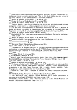 XXIII
Fotografia do acervo familiar de Nasinha Saboya, a primeira à direita. Ela estudava, no
colégio de Freiras em regime de internato. Filha do Juiz José Sabóia, que era coronel e
industrial, patriarca de uma família abastada e respeitada em Sobral.
XXIV
Revista da Semana, Rio de Janeiro, 29 de abr. de 1922.
XXV
Revista da Semana, Rio de Janeiro, 28 de out. de 1922.
XXVI
Revista da Semana, Rio de Janeiro, 10 de nov. de 1923.
XXVII
Registro Social. A Lucta, Sobral, 09 de jun. de 1920. O seu texto foi publicado em três
parágrafos, o maior, dentre os outros, que geralmente tem um parágrafo.
XXVIII
Um dos meios criado pelo capital, que se tornou mercadoria. Ver: DANTAS, Marcos. A
lógica do capital informação, a fragmentação dos monopólios e monopolização dos
fragmentos num mundo de comunicações globais. Rio de Janeiro: Contraponto, 1996.
XXIX
Revista da Semana, Rio de Janeiro, 3 de dez. de 1921.
XXX
MACFARLANE, Alan. História e amor e casamento. São Paulo: Companhia das Letras,
1990. p. 331.
XXXI
Revista da Semana, Rio de Janeiro, 01 de abr. de 1922.
XXXII
Medicina e Saúde: História da Medicina. São Paulo: Abril Cultural, 1971, p. 302.
XXXIII
_________.__________. p. 346.
XXXIV
_________.__________. p. 348.
XXXV
Composto Ribott. A Lucta, Sobral, 01 de mai. de 1920.
XXXVI
A Lucta, Sobral, 01 de mai. de 1920.
XXXVII
Um exercício de leitura sobre como as mulheres desempenham papel diferentes na
sociedade e a responsabilidade familiar, ver; CHARTIER, Roger. 1995.Diferença entre os
sexos e dominação simbólica. In: Cadernos Pagu(4). Campinas: Edunicamp, 1995
XXXVIII
idem.
XXXIX
A Lucta, Sobral, 09 de jun. de 1920.
XL
A Lucta, Sobral, 23 de jan. de 1924.
XLI
BOLLE, Wille. Gêneros literários urbanos: Berlim, Paris, São Paulo. Revista Tempo
Brasileiro Cidade e Literatura. Rio de Janeiro: Tempo Brasileiro, 1998. jan-mar, n. 132.
XLII
A Lucta, Sobral, 01 de mai. de 1922.
XLIII
Revista da Semana, Rio de Janeiro, 1 de abr. de 1922.
XLIV
Dentre esses trabalhos, ler: SANT’ANNA, Armando. Propaganda teoria, técnica, prática.
6 ed. São Paulo: Pioneira, 1996; MENNA BARRETO, Roberto. Análise transacional da
propaganda. 4 ed. São Paulo: Summus, 1981 e LAGE, Beatriz, MILONE, Paulo.
Propaganda e economia para todos. São Paulo: Summus, 1994.
XLV
GINZBURG, Carlo. 1994. O Queijo e os Vermes. São Paulo. Companhia das Letras,
1989.
XLVI
CERTEAU, Michel. A Invenção do Cotidiano. Petrópolis: Vozes, 1999.
XLVII
Ver: ANTUNES, José Leopoldo Ferreira. Medicina, leis e moral, pensamento e
comportamento no Brasil(1870-1930). São Paulo: Unesp, 1999.
XLVIII
SOIHET, Rachel. Bertha Lutz e a Ascensão Social da Mulher. Niterói: Mestrado em
História. Departamento de História. ICHF/ UFF, 2002.
 