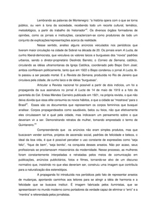 Lembrando as palavras de Montenegro: “a história opera com o que se torna
público, ou vem à tona da sociedade, recebendo todo um recorte cultural, temático,
metodológico, a partir do trabalho do historiador”V
. Os diversos órgãos formadores de
opiniões, como os jornais e instituições, caracterizam-se como produtores de todo um
conjunto de explicações/representações acerca da realidade.
Nesse sentido, analiso alguns anúncios veiculados nos periódicos que
tiveram maior circulação na cidade de Sobral na década de 20. Os jornais eram A Lucta, de
cunho liberal-democrata, que veiculava os valores laicos e burgueses dos “novos” padrões
urbanos, sendo o diretor-proprietário Deolindo Barreto; o Correio da Semana, católico,
circulando as idéias ultramontanas da Igreja Católica, coordenado pelo Bispo Dom José;
ambos conflitavam politicamente, tanto que em 1922 o Bispo condenou o jornal A Lucta, lê-
lo passou a ser pecado mortal. E a Revista da Semana, produzida no Rio de Janeiro que
circulava pela cidade, de cunho laico e de idéias “burguesas”.
Articular a Revista nacional foi possível a partir de dois indícios, um foi a
propaganda da sua assinatura no jornal A Lucta de 14 de maio de 1919 e a foto da
parentela do Cel. Enéas Mendes Carneiro publicada em 1921, na própria revista, o que não
deixa dúvida que essa elite consumia os novos hábitos, e que a cidade se “mostrava” para o
BrasilVI
. Esses são os documentos que representam os corpos femininos que busquei
analisar. Corpos propagandeados como saudáveis, belos ou feios, não que efetivamente
eles circulassem tal e qual pela cidade, mas indicavam um pensamento sobre o que
deveriam vir a ser. Demonstrando retratos de mulher, tomando emprestado o termo de
Quintaneiro.VII
Compreendendo que os anúncios não eram simples produtos, mas que
buscavam vender sonhos, projetos de ascensão social, padrões de felicidade e beleza, o
ideal da boa vida, é que é possível perceber o uso constante de expressões como “seja
feliz”, “fique de bem”, “seja bonita”, na conquista desses anseios. Não por acaso, seus
profissionais se proclamavam missionários da modernidade. Nesse processo, as mulheres
foram constantemente interpeladas e retratadas pelos meios de comunicação em
publicações, anúncios publicitários, fotos e filmes, tornando-se alvo de um discurso
normativo que, insistindo no que elas deveriam ser, construiu uma imagem que contribuía
para a naturalização dos estereótipos.
A propaganda foi introduzida nos periódicos pelo fato de representar anseios
de mudanças, apontando caminhos aos leitores para se atingir a idéia de harmonia e a
felicidade que se buscava instituir. É imagem fabricada pelos iluministas, que se
apresentavam no mundo moderno como portadores da verdade capaz de eliminar o “erro” e a
“mentira” e referendada pelos jornalistas.
 