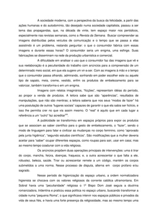 A sociedade moderna, com a perspectiva da busca da felicidade, a partir das
ações humanas e do autodomínio, tão desejado numa sociedade capitalista, passou a ser
tema das propagandas, que, na década de vinte, tem espaço maior nos periódicos,
especialmente nas revistas semanais, como a Revista da Semana. Buscar compreender as
imagens distribuídas pelos veículos de comunicação e o tempo que se passa a elas
assistindo é um problema, restando perguntar: o que o consumidor fabrica com essas
imagens e durante essas horas? O consumidor seria um enigma, uma esfinge. Suas
fabricações se disseminam na rede da produção urbanística e comercial.
A dificuldade em analisar o uso que o consumidor faz das imagens que vê e
sua reelaboração é a peculiaridade do trabalho com anúncios para a compreensão de um
determinado meio social, em que ela sugere um vir-a-ser. Com as imagens à mão e o tempo
que o consumidor passa olhando, admirando, sonhando em poder escolher este ou aquele
tipo de sapato, meia, creme, vestido, enfim os produtos de embelezamento para se
valorizar, também transforma-o em um enigma.
Imagens com relatos imaginários, “ficções”, representam idéias do período,
ao propor a venda de produtos. A leitora sabe que são “aparências”, resultados de
manipulações, que não são mentiras; a leitora saberia que nos seus “modos de fazer” há
uma postulação de outros “lugares sociais” capazes de garantir o que ela sabia ser fictício, e
isso lhe permitia crer no que via assim mesmo. O “real” é aquilo que em cada lugar a
referência a um “outro” faz acreditarVIII
.
A publicidade se transformou em espaços próprios para expor os produtos
que se associam ao saber científico para o gesto de embelezamento, o “fazer”, sendo o
modo de linguagem para falar e civilizar as mudanças no corpo feminino, como “aprovado
pela junta higiênica”, “segundo estudos científicos”. São modificações que a mulher deveria
aceitar para “saber” ocupar diferentes espaços, como roupas para sair, usar em casa; mas
ao mesmo tempo coadunar com a vida religiosa.
Os anúncios propõem duas operações principais de intervenções: uma é tirar
do corpo, mancha, feiúra, doenças, fraqueza; e, a outra acrescentar o que falta a ele,
robustez, beleza, saúde. Tirar ou acrescentar remete a um código, mantém os corpos
submetidos a uma norma. Nesse processo de disputa, alterna em corpo profano e/ou
sagrado.
Nesse período de higienização do espaço urbano, a ordem normalizadora
higienista se chocava com os valores religiosos da corrente católica ultramontana. Em
Sobral havia uma “peculiaridade” religiosa o 1º Bispo Dom José seguia a doutrina
romanizadora, tridentina e praticou essa política no espaço urbano, buscando transformar a
cidade numa “pequena Roma”, o que significava intervir nos espaços públicos e privados da
vida de seus fiés, e havia uma forte presença da religiosidade, mas ao mesmo tempo uma
 