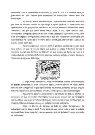 resistência, como a continuidade da circulação do jornal A Lucta, e a venda de espaços
publicitários em suas páginas para propaganda de mercadorias, mesmo após sua
condenação.
No entanto, apesar das contradições, é possível notar uma certa tolerância
por parte da imprensa católica no que tange a alguns produtos. O modo como são
apresentadas e em que parte do veículo são anunciadas, também é emblemático dessa
“tolerância”. Isso por que como lembra Moury (1991, p. 85), sejam textuais, orais,
iconográficos, a imagens expressam relações sociais, valorações, experiências vividas, com
suas contradições e ambigüidades; acrescenta-se que todo registro tem uma história, um
significado que lhe é atribuído no momento de sua constituição, alterando-se no uso que os
sujeitos sociais fazem dele.
As composições que formam o perfil do periódico católico representam essa
nova ordem, em que na mesma página que publica os artigos A Senhora Carioca e
Excelente exemplo das Senhoras da BélgicaIX
, em que condena as danças da moda e a
modernidade do comportamento feminino, estampa, na coluna ao lado, o reclame do cigarro
Tango, com a promoção de brindes:
O tango, dança considerada, pelos conservadores, exótica e disseminadora
do pecado, condenada por levar à união dos corpos, podendo colocar em risco a honra
feminina, tem a imagem de corpos representando movimentos, dançando, em que a figura
feminina está sem luva, com tornozelos a mostra, numa expressão de desconcentração.
Dessa forma, podemos compreender a contradição do discurso católico no
semanário, em que se veiculam informações visuais que se chocam com as mensagens
escritas. O que sugere que a mulher em Sobral, ao mesmo tempo em que “sonhava” com as
imagens modernas, teria que adequar aos códigos morais do catolicismo.
Ainda no Correio da Semana ao lado do artigo Considerações da
ActualidadeX
, com o discurso de D. Amélia apelando para o amor materno sobre o cuidado
com suas filhas, “anjos inocentes” e puros, aparece o anúncio da AcáciaXI
, com a promoção
de vale brindes.
 