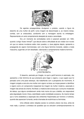 Os agentes propagandistas divulgaram o produto, usando a figura do
desenho de uma mulher de perfil, numa imagem de descontração e, ao mesmo tempo,
contida, com ar aristocrático, condizente com a mensagem escrita na embalagem.
Representando um certo comportamento desejado de recato e serenidade.
Era um momento de contradições como é possível perceber em 1925,
quando o artigo Vozes íntimasXII
, que discute sobre a dificuldade de ser cristão num mundo
em que os valores mundanos estão mais ousados, e, duas páginas depois, apresenta a
propaganda do cigarro Commerciaes, com uma figura feminina fumando, cabelo a moda
masculina, sugerindo um tom desafiador, valorizando o comportamento moderno feminino:
O desenho, assinado por Aragão, no qual o perfil feminino é valorizado, não
apresenta a mão feminina de que precisaria para tragar o cigarro, o que sugere que foi
pensado como uma pose estanque, não trabalhando com a perspectiva de movimento. A
imagem congela a cena de uma mulher com cigarro na boca; as moças passam a identificar
o cigarro como um componente inseparável da imagem da mulher moderna, associada à
imagem das atrizes do cinema. No Brasil, a medicina denunciava que o consumo imoderado
de tabaco, que alguns consideravam ainda mais nocivo do que a bebida, era responsável
pela degradação moral e física, esterilidade e pela mortalidade excessiva. Ao mesmo tempo
que o fumo estabelecia a separação dos ambientes freqüentados por homens e mulheres,
quando elas apareciam fumando, sendo chamadas de excêntricas ou feministas.
Uma reflexão sobre relações sociais no contexto urbano nos leva, antes de
mais nada, a pensar o entrelace de questões que se articulam contemporaneamente no
 