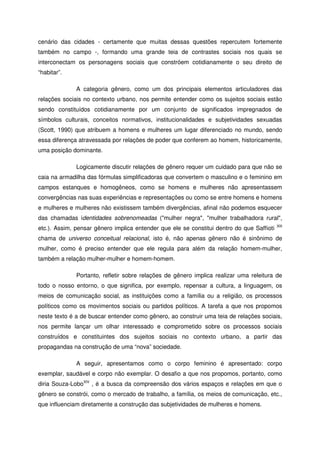 cenário das cidades - certamente que muitas dessas questões repercutem fortemente
também no campo -, formando uma grande teia de contrastes sociais nos quais se
interconectam os personagens sociais que constróem cotidianamente o seu direito de
“habitar”.
A categoria gênero, como um dos principais elementos articuladores das
relações sociais no contexto urbano, nos permite entender como os sujeitos sociais estão
sendo constituídos cotidianamente por um conjunto de significados impregnados de
símbolos culturais, conceitos normativos, institucionalidades e subjetividades sexuadas
(Scott, 1990) que atribuem a homens e mulheres um lugar diferenciado no mundo, sendo
essa diferença atravessada por relações de poder que conferem ao homem, historicamente,
uma posição dominante.
Logicamente discutir relações de gênero requer um cuidado para que não se
caia na armadilha das fórmulas simplificadoras que convertem o masculino e o feminino em
campos estanques e homogêneos, como se homens e mulheres não apresentassem
convergências nas suas experiências e representações ou como se entre homens e homens
e mulheres e mulheres não existissem também divergências, afinal não podemos esquecer
das chamadas identidades sobrenomeadas ("mulher negra", "mulher trabalhadora rural",
etc.). Assim, pensar gênero implica entender que ele se constitui dentro do que Saffioti XIII
chama de universo conceitual relacional, isto é, não apenas gênero não é sinônimo de
mulher, como é preciso entender que ele regula para além da relação homem-mulher,
também a relação mulher-mulher e homem-homem.
Portanto, refletir sobre relações de gênero implica realizar uma releitura de
todo o nosso entorno, o que significa, por exemplo, repensar a cultura, a linguagem, os
meios de comunicação social, as instituições como a família ou a religião, os processos
políticos como os movimentos sociais ou partidos políticos. A tarefa a que nos propomos
neste texto é a de buscar entender como gênero, ao construir uma teia de relações sociais,
nos permite lançar um olhar interessado e comprometido sobre os processos sociais
construídos e constituintes dos sujeitos sociais no contexto urbano, a partir das
propagandas na construção de uma “nova” sociedade.
A seguir, apresentamos como o corpo feminino é apresentado: corpo
exemplar, saudável e corpo não exemplar. O desafio a que nos propomos, portanto, como
diria Souza-LoboXIV
, é a busca da compreensão dos vários espaços e relações em que o
gênero se constrói, como o mercado de trabalho, a família, os meios de comunicação, etc.,
que influenciam diretamente a construção das subjetividades de mulheres e homens.
 