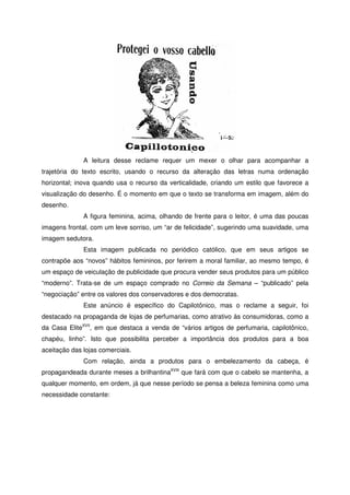 A leitura desse reclame requer um mexer o olhar para acompanhar a
trajetória do texto escrito, usando o recurso da alteração das letras numa ordenação
horizontal; inova quando usa o recurso da verticalidade, criando um estilo que favorece a
visualização do desenho. É o momento em que o texto se transforma em imagem, além do
desenho.
A figura feminina, acima, olhando de frente para o leitor, é uma das poucas
imagens frontal, com um leve sorriso, um “ar de felicidade”, sugerindo uma suavidade, uma
imagem sedutora.
Esta imagem publicada no periódico católico, que em seus artigos se
contrapõe aos “novos” hábitos femininos, por ferirem a moral familiar, ao mesmo tempo, é
um espaço de veiculação de publicidade que procura vender seus produtos para um público
“moderno”. Trata-se de um espaço comprado no Correio da Semana – “publicado” pela
“negociação” entre os valores dos conservadores e dos democratas.
Este anúncio é específico do Capilotônico, mas o reclame a seguir, foi
destacado na propaganda de lojas de perfumarias, como atrativo às consumidoras, como a
da Casa EliteXVII
, em que destaca a venda de “vários artigos de perfumaria, capilotônico,
chapéu, linho”. Isto que possibilita perceber a importância dos produtos para a boa
aceitação das lojas comerciais.
Com relação, ainda a produtos para o embelezamento da cabeça, é
propagandeada durante meses a brilhantinaXVIII
que fará com que o cabelo se mantenha, a
qualquer momento, em ordem, já que nesse período se pensa a beleza feminina como uma
necessidade constante:
 