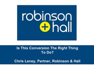 Is This Conversion The Right Thing To Do? Chris Leney, Partner, Robinson & Hall  