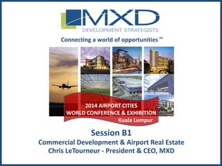 MXDdevelopment.com
Session B1
Commercial Development & Airport Real Estate
Chris LeTourneur - President & CEO, MXD
Connecting a world of opportunitiesTM
2014 AIRPORT CITIES
WORLD CONFERENCE & EXHIBITION
Kuala Lumpur
 