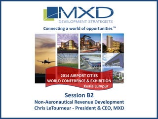MXDdevelopment.com
Session B2
Non-Aeronautical Revenue Development
Chris LeTourneur - President & CEO, MXD
Connecting a world of opportunitiesTM
2014 AIRPORT CITIES
WORLD CONFERENCE & EXHIBITION
Kuala Lumpur
 