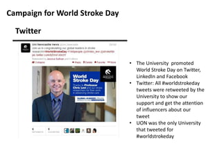 Campaign for World Stroke Day
Twitter

• The University promoted
World Stroke Day on Twitter,
LinkedIn and Facebook
• Twitter: All #worldstrokeday
tweets were retweeted by the
University to show our
support and get the attention
of influencers about our
tweet
• UON was the only University
that tweeted for
#worldstrokeday

 