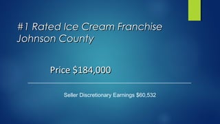 #1 Rated Ice Cream Franchise#1 Rated Ice Cream Franchise
Johnson CountyJohnson County
Seller Discretionary Earnings $60,532
Price $184,000Price $184,000
 