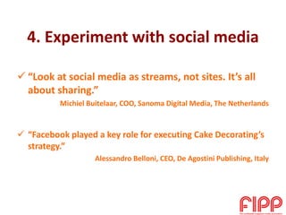 4. Experiment with social media
 “Look at social media as streams, not sites. It’s all
about sharing.”
Michiel Buitelaar, COO, Sanoma Digital Media, The Netherlands
 “Facebook played a key role for executing Cake Decorating’s
strategy.”
Alessandro Belloni, CEO, De Agostini Publishing, Italy
 