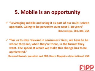 5. Mobile is an opportunity
 “Leveraging mobile and using it as part of our multi-screen
approach. Going to be pervasive over next 5-10 years”
Bob Carrigan, CEO, IDG, USA
 “For us to stay relevant in consumers’ lives, we have to be
where they are, when they’re there, in the format they
want. The speed at which we make this change has to be
accelerated.”
Duncan Edwards, president and CEO, Hearst Magazines International, USA
 