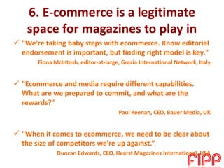 6. E-commerce is a legitimate
space for magazines to play in
 "We’re taking baby steps with ecommerce. Know editorial
endorsement is important, but finding right model is key."
Fiona McIntosh, editor-at-large, Grazia International Network, Italy
 "Ecommerce and media require different capabilities.
What are we prepared to commit, and what are the
rewards?"
Paul Keenan, CEO, Bauer Media, UK
 "When it comes to ecommerce, we need to be clear about
the size of competitors we're up against.”
Duncan Edwards, CEO, Hearst Magazines International, USA
 