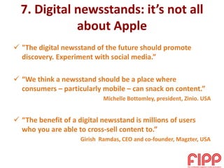 7. Digital newsstands: it’s not all
about Apple
 "The digital newsstand of the future should promote
discovery. Experiment with social media.”
 “We think a newsstand should be a place where
consumers – particularly mobile – can snack on content.”
Michelle Bottomley, president, Zinio. USA
 “The benefit of a digital newsstand is millions of users
who you are able to cross-sell content to.”
Girish Ramdas, CEO and co-founder, Magzter, USA
 