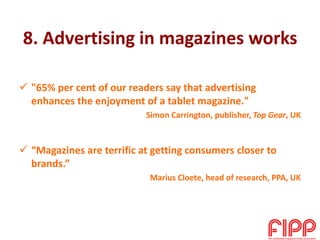 8. Advertising in magazines works
 "65% per cent of our readers say that advertising
enhances the enjoyment of a tablet magazine."
Simon Carrington, publisher, Top Gear, UK
 “Magazines are terrific at getting consumers closer to
brands.”
Marius Cloete, head of research, PPA, UK
 