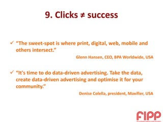 9. Clicks ≠ success
 “The sweet-spot is where print, digital, web, mobile and
others intersect.”
Glenn Hansen, CEO, BPA Worldwide, USA
 “It's time to do data-driven advertising. Take the data,
create data-driven advertising and optimise it for your
community.”
Denise Colella, president, Maxifier, USA
 
