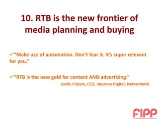 10. RTB is the new frontier of
media planning and buying
“Make use of automation. Don’t fear it. It’s super relevant
for you.”
“RTB is the new gold for content AND advertising.”
Joelle Frijters, CEO, Improve Digital, Netherlands
 