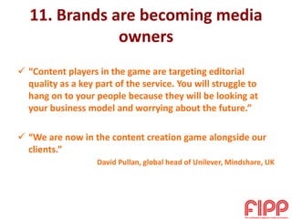 11. Brands are becoming media
owners
 “Content players in the game are targeting editorial
quality as a key part of the service. You will struggle to
hang on to your people because they will be looking at
your business model and worrying about the future.”
 “We are now in the content creation game alongside our
clients.”
David Pullan, global head of Unilever, Mindshare, UK
 