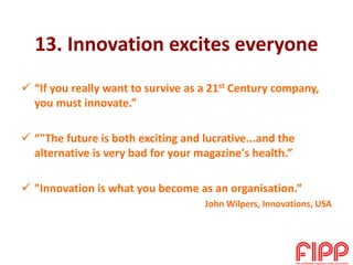 13. Innovation excites everyone
 “If you really want to survive as a 21st Century company,
you must innovate.”
 “"The future is both exciting and lucrative...and the
alternative is very bad for your magazine's health.”
 "Innovation is what you become as an organisation.”
John Wilpers, Innovations, USA
 