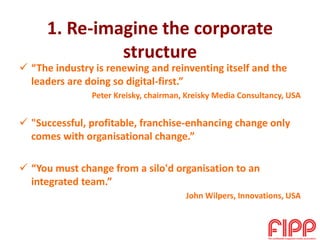 1. Re-imagine the corporate
structure
 “The industry is renewing and reinventing itself and the
leaders are doing so digital-first.”
Peter Kreisky, chairman, Kreisky Media Consultancy, USA
 "Successful, profitable, franchise-enhancing change only
comes with organisational change.”
 “You must change from a silo'd organisation to an
integrated team.”
John Wilpers, Innovations, USA
 
