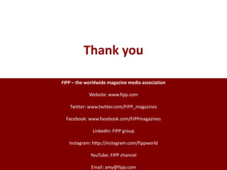 FIPP – the worldwide magazine media association
Website: www.fipp.com
Twitter: www.twitter.com/FIPP_magazines
Facebook: www.facebook.com/FIPPmagazines
LinkedIn: FIPP group
Instagram: http://instagram.com/fippworld
YouTube: FIPP channel
Email: amy@fipp.com
Thank you
 