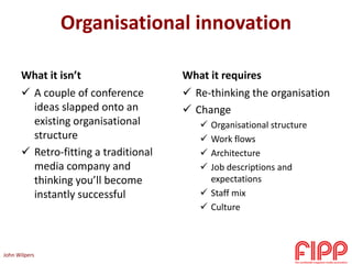 Organisational innovation
What it isn’t
 A couple of conference
ideas slapped onto an
existing organisational
structure
 Retro-fitting a traditional
media company and
thinking you’ll become
instantly successful
What it requires
 Re-thinking the organisation
 Change
 Organisational structure
 Work flows
 Architecture
 Job descriptions and
expectations
 Staff mix
 Culture
John Wilpers
 