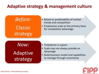 Adaptive strategy & management culture
• Based on predictability of market
trends and competition
• Emphasises scale as the primary basis
for competitive advantage
Before:
Classic
strategy
• Turbulence is a given
• Scale may not always provide an
advantage
• Build business model and capabilities
to manage through uncertainty
Now:
Adaptive
strategy
Peter Kreisky – Kreisky Media Consulting
 