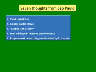 Seven thoughts from São Paulo
1. Think digital first
2. Employ digital natives
3. “Mobile is the reality”
4. Data mining will improve your relevance
5. Programmatic advertising – understand it/do it or die
 