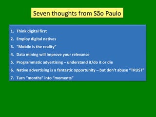 Seven thoughts from São Paulo
1. Think digital first
2. Employ digital natives
3. “Mobile is the reality”
4. Data mining will improve your relevance
5. Programmatic advertising – understand it/do it or die
6. Native advertising is a fantastic opportunity – but don’t abuse “TRUST”
7. Turn “months” into “moments”
 