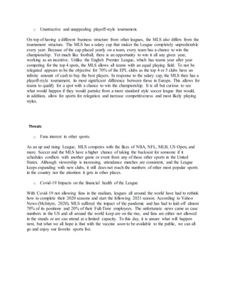o Unattractive and unappealing playoff-style tournament.
On top of having a different business structure from other leagues, the MLS also differs from the
tournament structure. The MLS has a salary cap that makes the League completely unpredictable
every year: Because of the cap placed yearly on a team, every team has a chance to win the
championship. Yet much like football, there is an opportunity to win it all any given year,
working as an incentive. Unlike the English Premier League, which has teams year after year
competing for the top 4 spots, the MLS allows all teams with an equal playing field. To not be
relegated appears to be the objective for 70% of the EPL clubs as the top 4 or 5 clubs have an
infinite amount of cash to buy the best players. In response to the salary cap, the MLS then has a
playoff-style tournament, its most significant difference between those in Europe. This allows for
teams to qualify for a spot with a chance to win the championship. It is all but curious to see
what would happen if they would partake from a more standard style soccer league that would,
in addition, allow for sports for relegation and increase competitiveness and most likely playing
styles.
Threats
o Fans interest in other sports.
As an up and rising League, MLS competes with the likes of NBA, NFL, MLB, US Open, and
more. Soccer and the MLS have a higher chance of taking the backseat for someone if it
schedules conflicts with another game or event from any of these other sports in the United
States. Although viewership is increasing, attendance matches are consistent, and the League
keeps expanding with new clubs, it still does not reach the numbers of other most popular sports
in the country nor the attention it gets in other places.
o Covid-19 Impacts on the financial health of the League
With Covid-19 not allowing fans in the stadium, leagues all around the world have had to rethink
how to complete their 2020 seasons and start the following 2021 season. According to Yahoo
News (McIntyre, 2020), MLS suffered the impact of the pandemic and has had to laid-off almost
70% of its positions and 20% of their Full-Time employees. The unfortunate news came as case
numbers in the US and all around the world keep are on the rise, and fans are either not allowed
in the stands or are can attend at a limited capacity. To this day, it is unsure what will happen
next, but what we all hope is that with the vaccine soon to be available to the public, we can all
go and enjoy our favorite sports live.
 