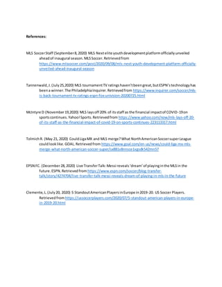 References:
MLS SoccerStaff (September8,2020) MLS Nextelite youthdevelopmentplatformofficiallyunveiled
aheadof inaugural season.MLSSoccer.Retrievedfrom
https://www.mlssoccer.com/post/2020/09/08/mls-next-youth-development-platform-officially-
unveiled-ahead-inaugural-season
Tannenwald,J.(July25,2020) MLS tournamentTV ratingshaven’tbeengreat,butESPN’stechnologyhas
beena winner.The PhiladelphiaInquirer.Retrievedfrom https://www.inquirer.com/soccer/mls-
is-back-tournament-tv-ratings-espn-fox-univision-20200725.html
McIntyre D (November19,2020) MLS laysoff 20% of itsstaff as the financial impactof COVID-19on
sportscontinues.Yahoo!Sports.Retrievedfrom https://www.yahoo.com/now/mls-lays-off-20-
of-its-staff-as-the-financial-impact-of-covid-19-on-sports-continues-223113317.html
TolmichR. (May 21, 2020) CouldLigaMX and MLS merge?What NorthAmericanSoccersuperLeague
couldlooklike.GOAL.Retrievedfrom https://www.goal.com/en-us/news/could-liga-mx-mls-
merge-what-north-american-soccer-super/sx881v8nnsce1xgsdk542mn57
EPSN FC. (December28,2020) Live TransferTalk:Messi reveals‘dream’ of playinginthe MLSin the
future.ESPN.Retrievedfromhttps://www.espn.com/soccer/blog-transfer-
talk/story/4274704/live-transfer-talk-messi-reveals-dream-of-playing-in-mls-in-the-future
Clemente,L.(July20, 2020) 5 StandoutAmericanPlayersinEurope in2019-20. US Soccer Players.
Retrievedfrom https://ussoccerplayers.com/2020/07/5-standout-american-players-in-europe-
in-2019-20.html
 