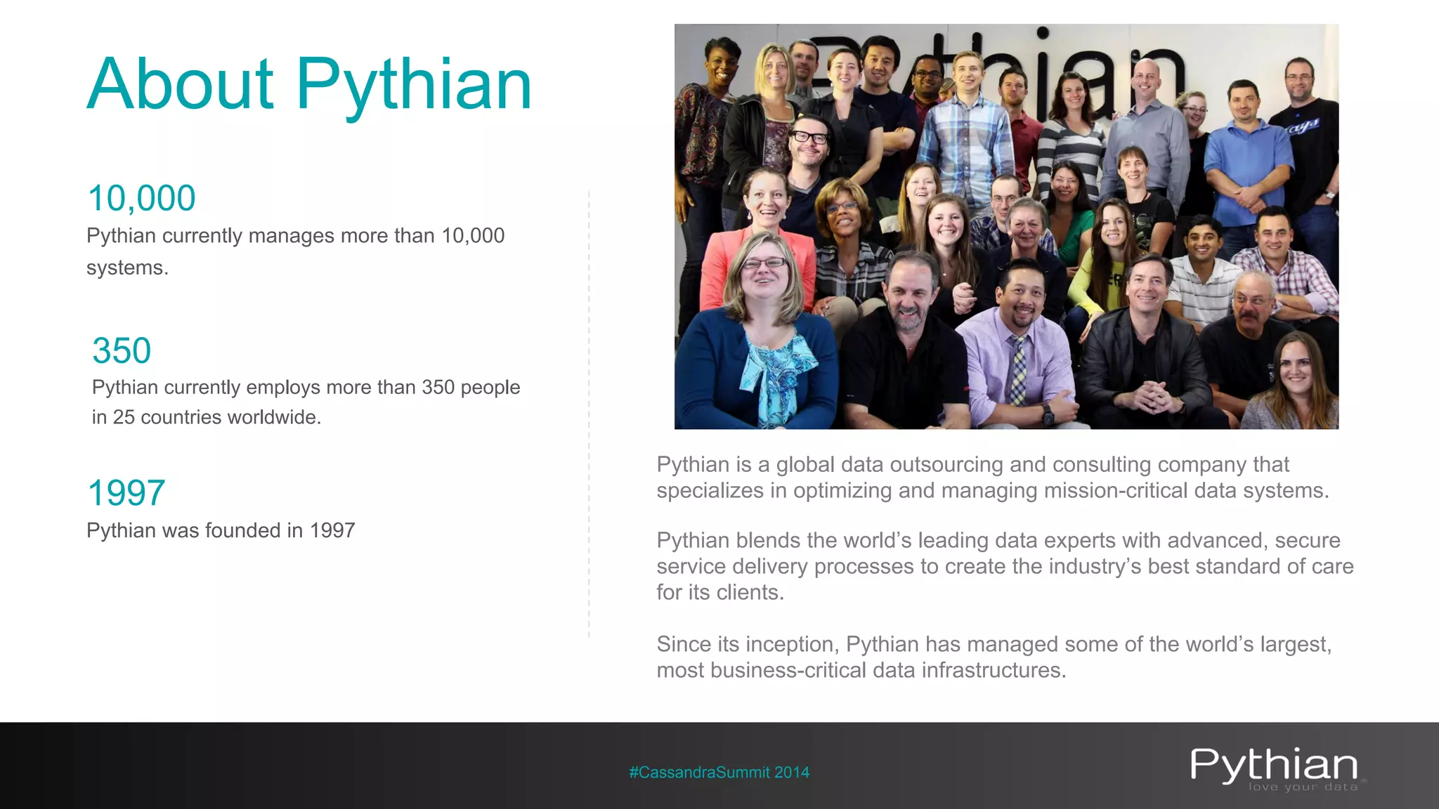 About Pythian 
Pythian is a global data outsourcing and consulting company that 
specializes in optimizing and managing mission-critical data systems. 
Pythian blends the world’s leading data experts with advanced, secure 
service delivery processes to create the industry’s best standard of care 
for its clients. 
Since its inception, Pythian has managed some of the world’s largest, 
most business-critical data infrastructures. 
#CassandraSummit 2014 
10,000 
Pythian currently manages more than 10,000 
systems. 
350 
Pythian currently employs more than 350 people 
in 25 countries worldwide. 
1997 
Pythian was founded in 1997 
 