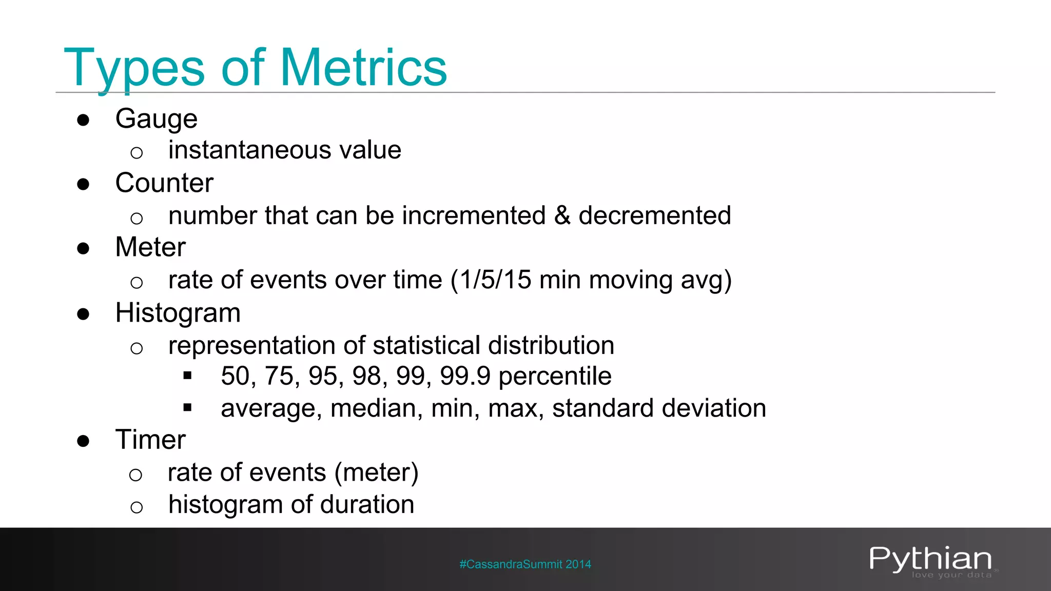 Types of Metrics 
#CassandraSummit 2014 
● Gauge 
o instantaneous value 
● Counter 
o number that can be incremented & decremented 
● Meter 
o rate of events over time (1/5/15 min moving avg) 
● Histogram 
o representation of statistical distribution 
§ 50, 75, 95, 98, 99, 99.9 percentile 
§ average, median, min, max, standard deviation 
● Timer 
o rate of events (meter) 
o histogram of duration 
 