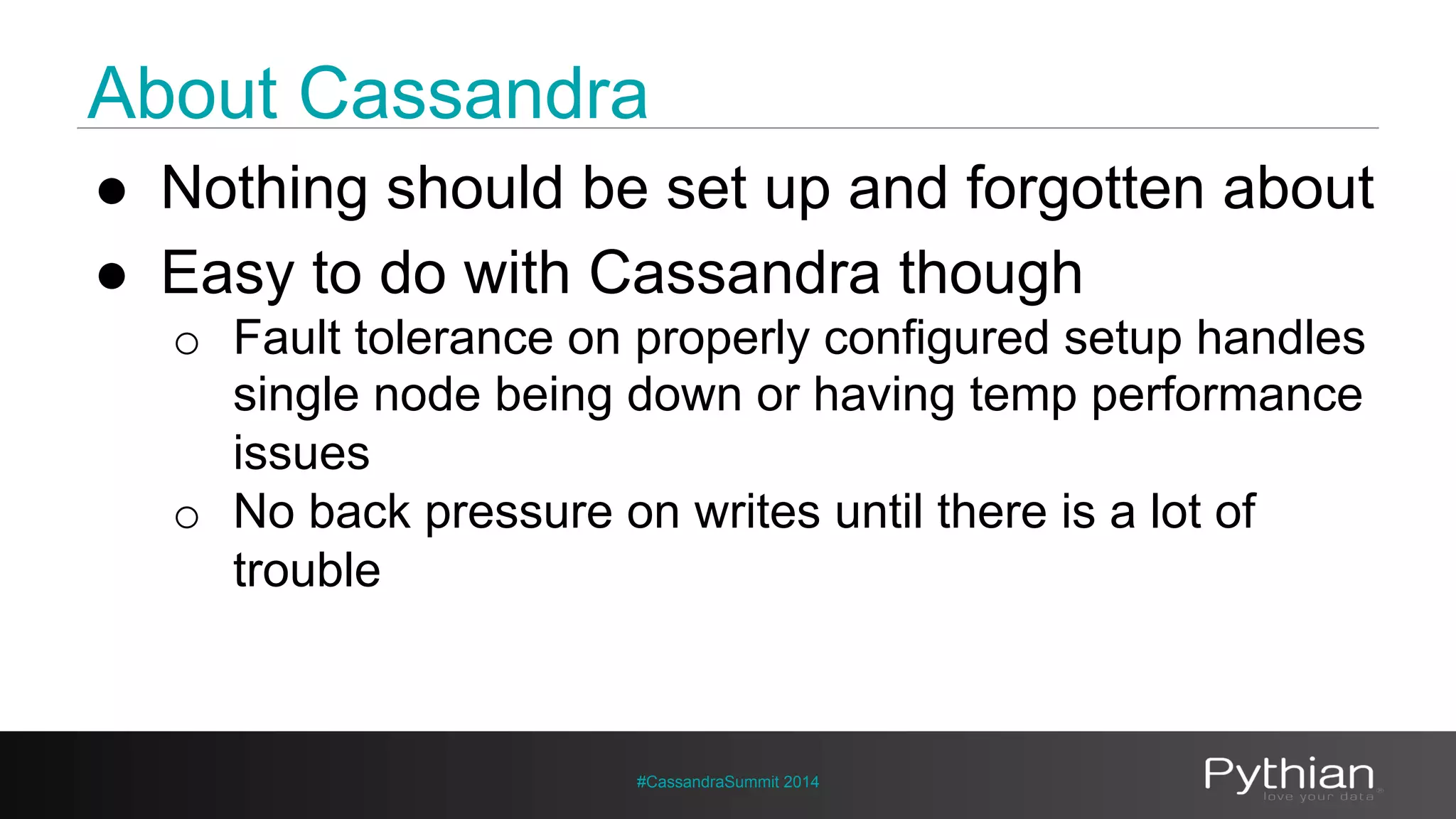 About Cassandra 
● Nothing should be set up and forgotten about 
● Easy to do with Cassandra though 
o Fault tolerance on properly configured setup handles 
single node being down or having temp performance 
issues 
o No back pressure on writes until there is a lot of 
trouble 
#CassandraSummit 2014 
 