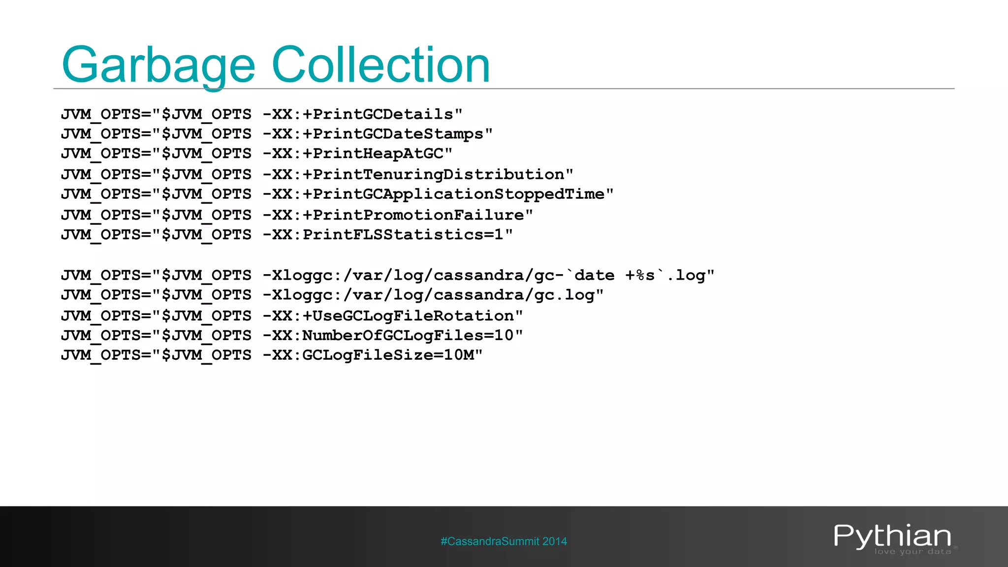 Garbage Collection 
JVM_OPTS="$JVM_OPTS -XX:+PrintGCDetails" 
JVM_OPTS="$JVM_OPTS -XX:+PrintGCDateStamps" 
JVM_OPTS="$JVM_OPTS -XX:+PrintHeapAtGC" 
JVM_OPTS="$JVM_OPTS -XX:+PrintTenuringDistribution" 
JVM_OPTS="$JVM_OPTS -XX:+PrintGCApplicationStoppedTime" 
JVM_OPTS="$JVM_OPTS -XX:+PrintPromotionFailure" 
JVM_OPTS="$JVM_OPTS -XX:PrintFLSStatistics=1" 
JVM_OPTS="$JVM_OPTS -Xloggc:/var/log/cassandra/gc-`date +%s`.log" 
JVM_OPTS="$JVM_OPTS -Xloggc:/var/log/cassandra/gc.log" 
JVM_OPTS="$JVM_OPTS -XX:+UseGCLogFileRotation" 
JVM_OPTS="$JVM_OPTS -XX:NumberOfGCLogFiles=10" 
JVM_OPTS="$JVM_OPTS -XX:GCLogFileSize=10M" 
#CassandraSummit 2014 
 