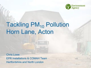 Tackling PM10 Pollution
Horn Lane, Acton
Chris Lowe
EPR Installations & COMAH Team
Hertfordshire and North London
 