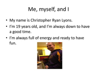 Me, myself, and I
• My name is Christopher Ryan Lyons.
• I’m 19 years old, and I’m always down to have
a good time.
• I’m always full of energy and ready to have
fun.
 