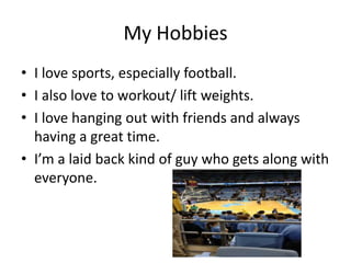 My Hobbies
• I love sports, especially football.
• I also love to workout/ lift weights.
• I love hanging out with friends and always
having a great time.
• I’m a laid back kind of guy who gets along with
everyone.
 