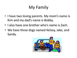 My Family
• I have two loving parents. My mom’s name is
Kim and my dad’s name is Bobby.
• I also have one brother who’s name is Zach.
• We have three dogs named Kelsey, Jake, and
Sandy.
 