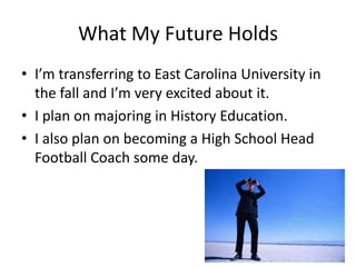 What My Future Holds
• I’m transferring to East Carolina University in
the fall and I’m very excited about it.
• I plan on majoring in History Education.
• I also plan on becoming a High School Head
Football Coach some day.
 