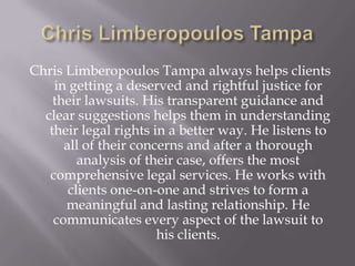 Chris Limberopoulos Tampa always helps clients
    in getting a deserved and rightful justice for
    their lawsuits. His transparent guidance and
  clear suggestions helps them in understanding
   their legal rights in a better way. He listens to
      all of their concerns and after a thorough
         analysis of their case, offers the most
   comprehensive legal services. He works with
       clients one-on-one and strives to form a
      meaningful and lasting relationship. He
    communicates every aspect of the lawsuit to
                       his clients.
 