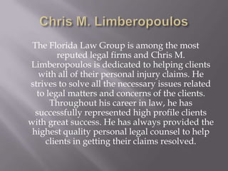 The Florida Law Group is among the most
         reputed legal firms and Chris M.
Limberopoulos is dedicated to helping clients
   with all of their personal injury claims. He
strives to solve all the necessary issues related
  to legal matters and concerns of the clients.
      Throughout his career in law, he has
  successfully represented high profile clients
with great success. He has always provided the
 highest quality personal legal counsel to help
     clients in getting their claims resolved.
 
