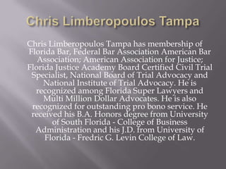 Chris Limberopoulos Tampa has membership of
Florida Bar, Federal Bar Association American Bar
   Association; American Association for Justice;
Florida Justice Academy Board Certified Civil Trial
 Specialist, National Board of Trial Advocacy and
     National Institute of Trial Advocacy. He is
  recognized among Florida Super Lawyers and
     Multi Million Dollar Advocates. He is also
 recognized for outstanding pro bono service. He
 received his B.A. Honors degree from University
       of South Florida - College of Business
  Administration and his J.D. from University of
     Florida - Fredric G. Levin College of Law.
 